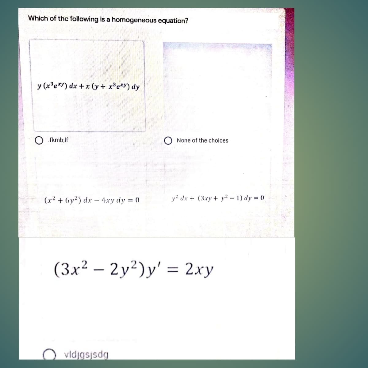 Which of the following is a homogeneous equation?
y (x'e*y) dx + x (y + x³e*Y) dy
.fkmb;lf
None of the choices
(x² + 6y²) dx - 4xy dy = 0
y² dx + (3xy + y² – 1) dy = ()
(3x² – 2y²)y' = 2.xy
vldjgsjsdg
