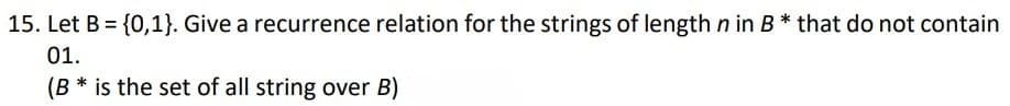 15. Let B = {0,1}. Give a recurrence relation for the strings of length n in B * that do not contain
01.
(B * is the set of all string over B)
%3D
