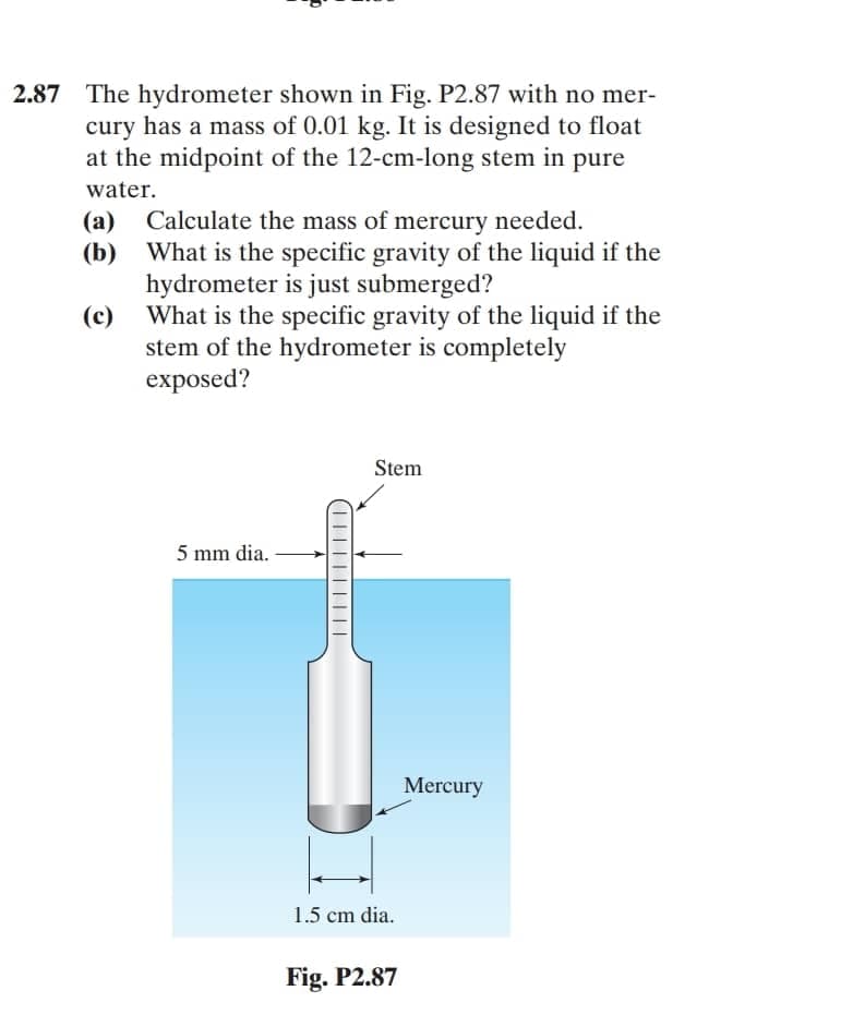 2.87 The hydrometer shown in Fig. P2.87 with no mer-
cury has a mass of 0.01 kg. It is designed to float
at the midpoint of the 12-cm-long stem in pure
water.
Calculate the mass of mercury needed.
(а)
(b) What is the specific gravity of the liquid if the
hydrometer is just submerged?
(c)
What is the specific gravity of the liquid if the
stem of the hydrometer is completely
exposed?
Stem
5 mm dia.
Mercury
1.5 cm dia.
Fig. P2.87
