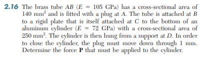 2.16 The brass tube AB (E = 105 GPa) has a cross-sectional area of
140 mm and is fitted with a plug at A. The tube is attached at B
to a rigid plate that is itself attached at C to the bottom of an
aluminum cylinder (E = 72 GPa) with a cross-sectional area of
250 mm. The cylinder is then hung from a support at D. In order
to close the cylinder, the plug must move down through 1 mm.
Determine the force P that must be applied to the cylinder.
