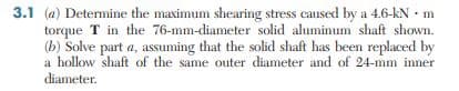 3.1 (a) Determine the maximum shearing stress caused by a 4.6-kN - m
torque T in the 76-mm-diameter solid aluminum shaft shown.
(b) Solve part a, assuming that the solid shaft has been replaced by
a hollow shaft of the same outer diameter and of 24-mm inner
diameter.
