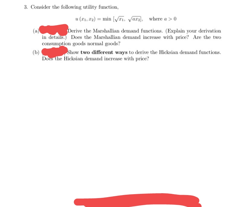 3. Consider the following utility function,
u (21, x2) = min V#1, Varz), where a > 0
Derive the Marshallian demand functions. (Explain your derivation
in details.) Does the Marshallian demand increase with price? Are the two
consumption goods normal goods?
Show two different ways to derive the Hicksian demand functions.
(b)
Does the Hicksian demand increase with price?
