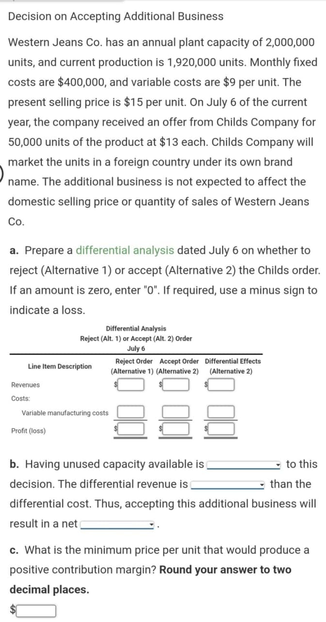 Decision on Accepting Additional Business
Western Jeans Co. has an annual plant capacity of 2,000,000
units, and current production is 1,920,000 units. Monthly fixed
costs are $400,000, and variable costs are $9 per unit. The
present selling price is $15 per unit. On July 6 of the current
year, the company received an offer from Childs Company for
50,000 units of the product at $13 each. Childs Company will
market the units in a foreign country under its own brand
name. The additional business is not expected to affect the
domestic selling price or quantity of sales of Western Jeans
Co.
a. Prepare a differential analysis dated July 6 on whether to
reject (Alternative 1) or accept (Alternative 2) the Childs order.
If an amount is zero, enter "0". If required, use a minus sign to
indicate a loss.
Line Item Description
Revenues
Costs:
Differential Analysis
Reject (Alt. 1) or Accept (Alt. 2) Order
July 6
Variable manufacturing costs
Profit (loss)
Reject Order Accept Order Differential Effects
(Alternative 1) (Alternative 2) (Alternative 2)
b. Having unused capacity available is
decision. The differential revenue is
than the
differential cost. Thus, accepting this additional business will
result in a net
to this
c. What is the minimum price per unit that would produce a
positive contribution margin? Round your answer to two
decimal places.