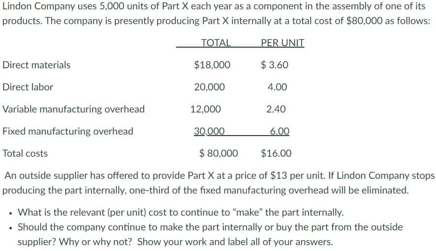 Lindon Company uses 5,000 units of Part X each year as a component in the assembly of one of its
products. The company is presently producing Part X internally at a total cost of $80,000 as follows:
TOTAL
PER UNIT
$18,000
20,000
12,000
Direct materials
Direct labor
Variable manufacturing overhead
Fixed manufacturing overhead
Total costs
$ 80,000
$16.00
An outside supplier has offered to provide Part X at a price of $13 per unit. If Lindon Company stops
producing the part internally, one-third of the fixed manufacturing overhead will be eliminated.
$ 3.60
30,000
4.00
2.40
6.00
• What is the relevant (per unit) cost to continue to "make" the part internally.
• Should the company continue to make the part internally or buy the part from the outside
supplier? Why or why not? Show your work and label all of your answers.