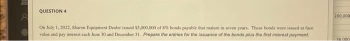 8
QUESTION 4
On July 1, 2022, Sharon Equipment Dealer issued $5,000,000 of 8% bonds payable that mature in seven years. These bonds were issued at face
value and pay interest each June 30 and December 31. Prepare the entries for the issuance of the bonds plus the first interest payment.
200,000
36.000