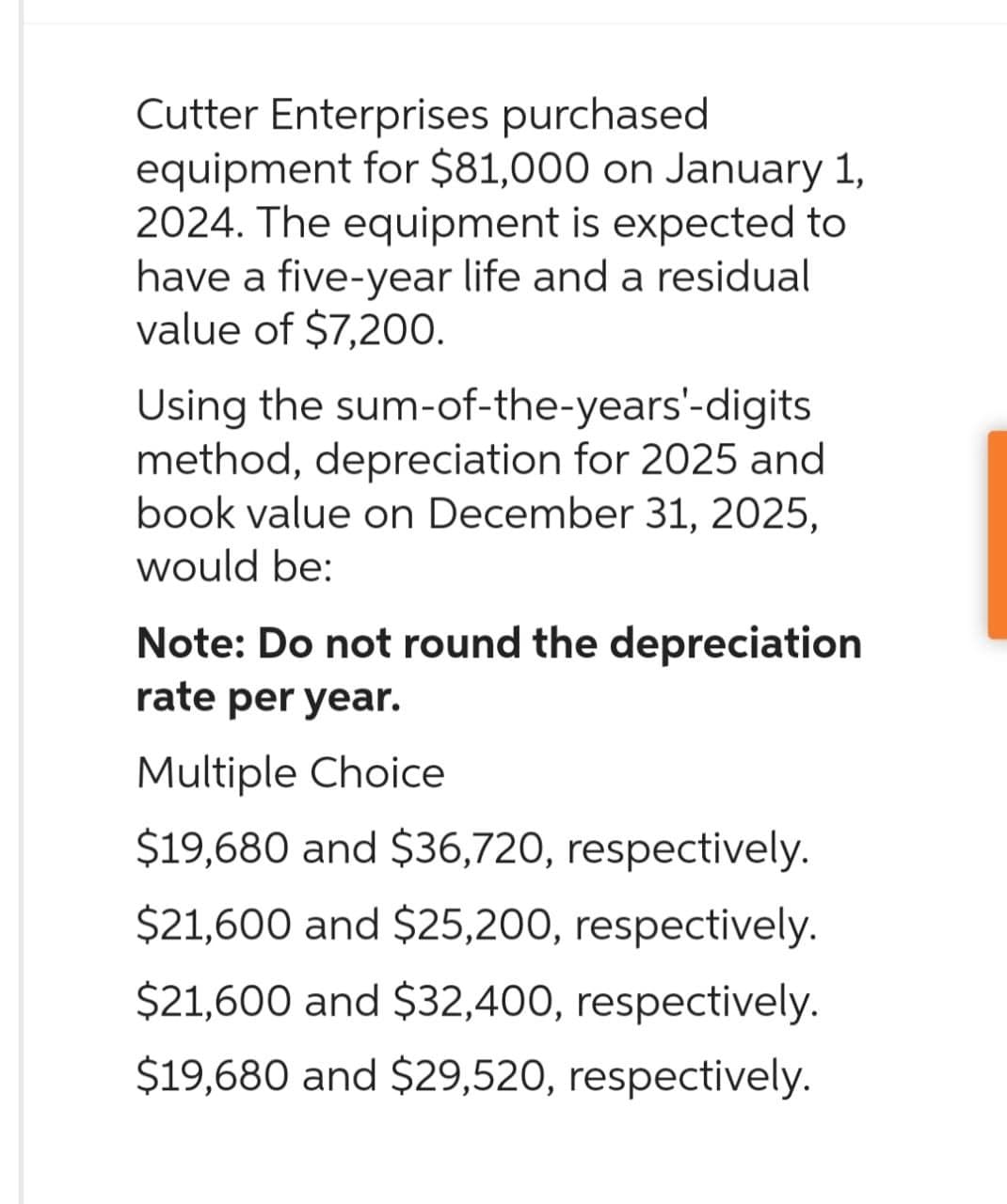 Cutter Enterprises purchased
equipment for $81,000 on January 1,
2024. The equipment is expected to
have a five-year life and a residual
value of $7,200.
Using the sum-of-the-years'-digits
method, depreciation for 2025 and
book value on December 31, 2025,
would be:
Note: Do not round the depreciation
rate per year.
Multiple Choice
$19,680 and $36,720, respectively.
$21,600 and $25,200, respectively.
$21,600 and $32,400, respectively.
$19,680 and $29,520, respectively.