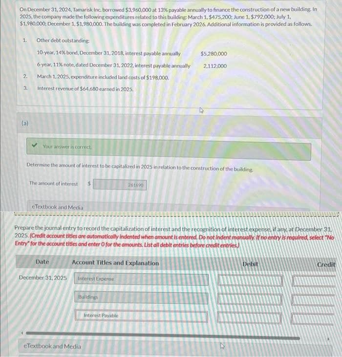 On December 31, 2024, Tamarisk Inc. borrowed $3,960,000 at 13% payable annually to finance the construction of a new building. In
2025, the company made the following expenditures related to this building: March 1, $475,200; June 1, $792,000; July 1,
$1,980,000; December 1, $1,980,000. The building was completed in February 2026. Additional information is provided as follows.
1.
2.
3.
(a)
Other debt outstanding:
10-year, 14% bond, December 31, 2018, interest payable annually
6-year, 11% note, dated December 31, 2022, interest payable annually
March 1, 2025, expenditure included land costs of $198,000.
Interest revenue of $64,680 earned in 2025.
Your answer is correct
Determine the amount of interest to be capitalized in 2025 in relation to the construction of the building.
The amount of interest $
eTextbook and Media
Date
Prepare the journal entry to record the capitalization of interest and the recognition of interest expense, if any, at December 31,
2025. (Credit account titles are automatically indented when amount is entered. Do not indent manually. If no entry is required, select "No
Entry" for the account titles and enter O for the amounts. List all debit entries before credit entries)
December 31, 2025
Account Titles and Explanation
Interest Expense
Buildings
261690
eTextbook and Media
$5,280,000
2,112,000
Interest Payable
Debit
Credit