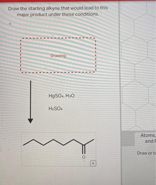 Draw the starting alkyne that would lead to this
major product under these conditions.
Drawing
HgSO4, H₂O
H2SO4
a
Atoms,
and F
Draw or ta