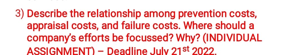 3) Describe the relationship among prevention costs,
appraisal costs, and failure costs. Where should a
company's efforts be focussed? Why? (INDIVIDUAL
ASSIGNMENT) - Deadline July 21st 2022.