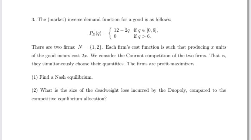 3. The (market) inverse demand function for a good is as follows:
12- 2q
if q = [0,6],
if q> 6.
Pp(q) = { 12
There are two firms: N = {1,2}. Each firm's cost function is such that producing a units
of the good incurs cost 2r. We consider the Cournot competition of the two firms. That is,
they simultaneously choose their quantities. The firms are profit-maximizers.
(1) Find a Nash equilibrium.
(2) What is the size of the deadweight loss incurred by the Duopoly, compared to the
competitive equilibrium allocation?