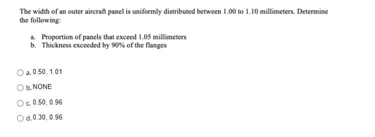 The width of an outer aircraft panel is uniformly distributed between 1.00 to 1.10 millimeters. Determine
the following:
a. Proportion of panels that exceed 1.05 millimeters
b. Thickness exceeded by 90% of the flanges
a. 0.50, 1.01
O b. NONE
O.0.50, 0.96
O d. 0.30, 0.96
