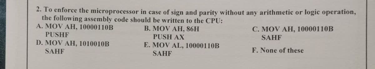 2. To enforce the microprocessor in case of sign and parity without any arithmetic or logic operation,
the following assembly code should be written to the CPU:
A. MOV AH, 10000110B
В. MOV AH, 86H
С. МOV AH, 10000110B
PUSHF
PUSH AX
SAHF
D. MOV AH, 1010010B
E. MOV AL, 10000110B
SAHF
F. None of these
SAHF
