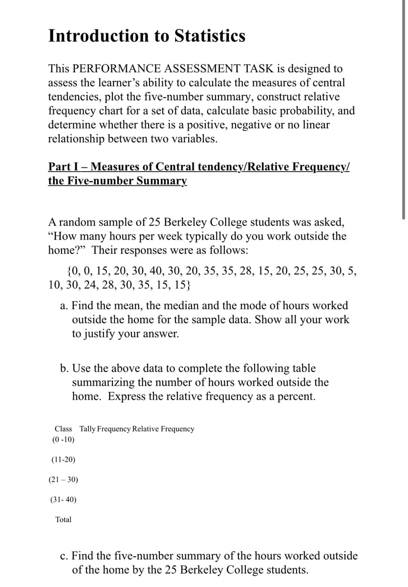 Introduction to Statistics
This PERFORMANCE ASSESSMENT TASK is designed to
assess the learner's ability to calculate the measures of central
tendencies, plot the five-number summary, construct relative
frequency chart for a set of data, calculate basic probability, and
determine whether there is a positive, negative or no linear
relationship between two variables.
Part I – Measures of Central tendency/Relative Frequency/
the Five-number Summary
A random sample of 25 Berkeley College students was asked,
"How many hours per week typically do you work outside the
home?" Their responses were as follows:
{0, 0, 15, 20, 30, 40, 30, 20, 35, 35, 28, 15, 20, 25, 25, 30, 5,
10, 30, 24, 28, 30, 35, 15, 15}
a. Find the mean, the median and the mode of hours worked
outside the home for the sample data. Show all your work
to justify your answer.
b. Use the above data to complete the following table
summarizing the number of hours worked outside the
home. Express the relative frequency as a percent.
Class Tally Frequency Relative Frequency
(0 -10)
(11-20)
(21 – 30)
(31- 40)
Total
c. Find the five-number summary of the hours worked outside
of the home by the 25 Berkeley College students.
