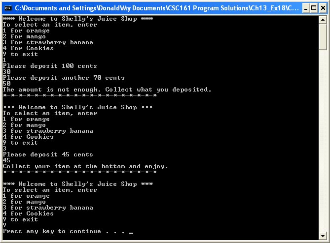 CA C:\Documents and Settings DonaldMy Documents\CSC161 Program Solutions\Ch13_Ex18\C...
*** Welcome to Shelly's Juice Shop ***
To select an item, enter
1 for orange
2 for mango
3 for strawberry banana
4 for Cookies
9 to exit
1
Please deposit 100 cents
30
Please deposit another 70 cents
50
The amount is not enough. Collect what you deposited.
-**-* *
*** Welcome to Shelly's Juice Shop ***
To select an item, enter
1 for orange
2 for mango
3 for strawberry banana
4 for Cookies
9 to exit
3
Please deposit 45 cents
45
Collect your item at the bottom and enjoy.
*** Welcome to Shelly's Juice Shop ***
To select an item, enter
1 for orange
2 for mango
3 for strawberry banana
4 for Cookies
9 to exit
9
Press any key to continue
