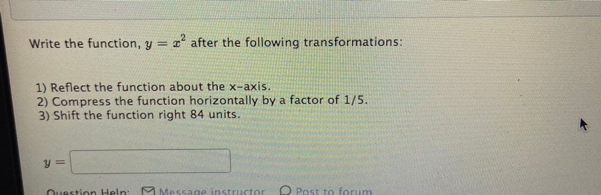 21
Write the function, y = x after the following transformations:
1) Reflect the function about the x-axis.
2) Compress the function horizontally by a factor of 1/5.
3) Shift the function right 84 units.
Ouestion Help:
M Message instructor D Post to forum
