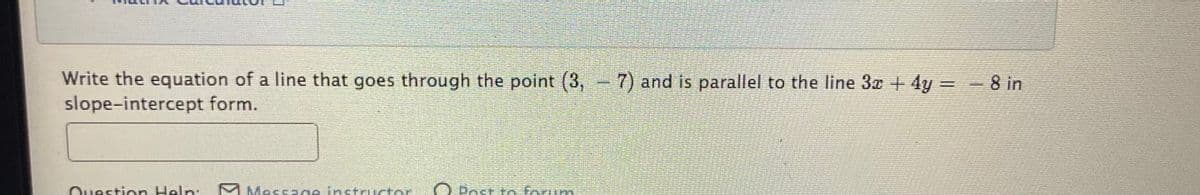 Write the equation of a line that goes through the point (3, 7) and is parallel to the line 3x +4y = -8 in
slope-intercept form.
Question Help:
M Message instructo
O Post to forum
