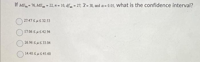 If MS, - 76, MS - 22, n = 10, df, = 27, X- 30, and a= 0.05, what is the confidence interval?
%3D
27.47 SHS 32.53
17.06 SuS 42.94
26.96 SAS 33.04
14.40 SAS45.60
