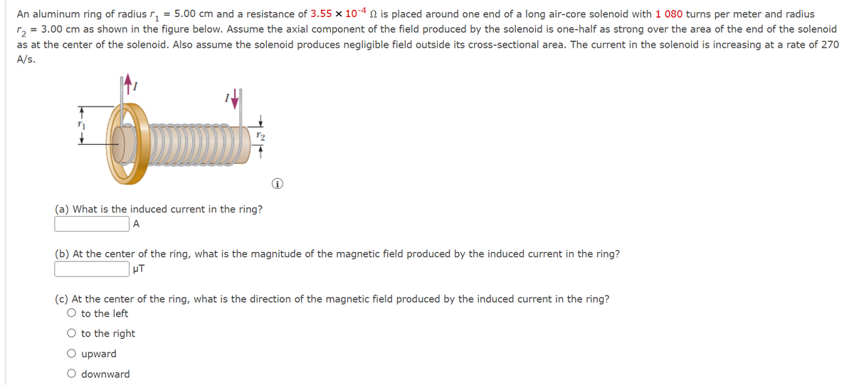 An aluminum ring of radius ₁ = 5.00 cm and a resistance of 3.55 × 10-4 is placed around one end of a long air-core solenoid with 1 080 turns per meter and radius
72
= 3.00 cm as shown in the figure below. Assume the axial component of the field produced by the solenoid is one-half as strong over the area of the end of the solenoid
as at the center of the solenoid. Also assume the solenoid produces negligible field outside its cross-sectional area. The current in the solenoid is increasing at a rate of 270
A/s.
O
(a) What is the induced current in the ring?
A
(b) At the center of the ring, what is the magnitude of the magnetic field produced by the induced current in the ring?
μµT
(c) At the center of the ring, what is the direction of the magnetic field produced by the induced current in the ring?
O to the left
O to the right
O upward
O downward