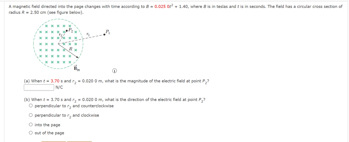 A magnetic field directed into the page changes with time according to B = 0.025 0t² + 1.40, where B is in teslas and t is in seconds. The field has a circular cross section of
radius R = 2.50 cm (see figure below).
*****
xxxx
89/
x xxxx x
xxx xxx
**** R
xxxxxx
xxxxx
(a) When t = 3.70 s and 2 = 0.020 0 m, what is the magnitude of the electric field at point P₂?
N/C
(b) When t = 3.70 s and r2 = 0.020 0 m, what is the direction of the electric field at point P₂?
O perpendicular to r2 and counterclockwise
O perpendicular to
O into the page
O out of the page
₂
and clockwise