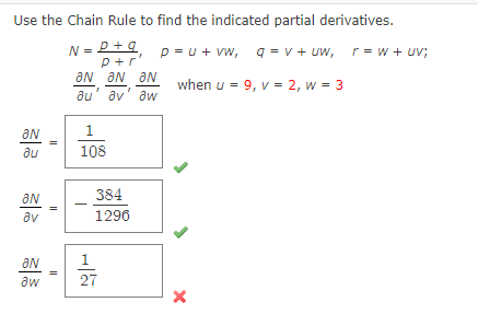 Use the Chain Rule to find the indicated partial derivatives.
N = P
p+q
p+r
p=u + vw,
q=v+uw, r=w + uv;
when u = 9, v = 2, w = 3
ƏN
.
au
an
av
ƏN
aw
||
II
11
ƏN
au
ƏN ƏN
av aw
1
108
384
1296
1
27
X