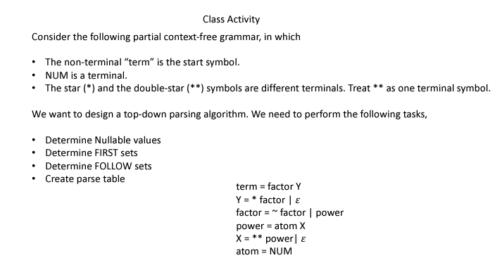 Class Activity
Consider the following partial context-free grammar, in which
• The non-terminal "term" is the start symbol.
• NUM is a terminal.
The star (*) and the double-star (**) symbols are different terminals. Treat ** as one terminal symbol.
We want to design a top-down parsing algorithm. We need to perform the following tasks,
Determine Nullable values
• Determine FIRST sets
Determine FOLLOW sets
Create parse table
term = factor Y
Y = * factor | E
factor=~factor | power
power = atom X
X = ** power &
atom = NUM