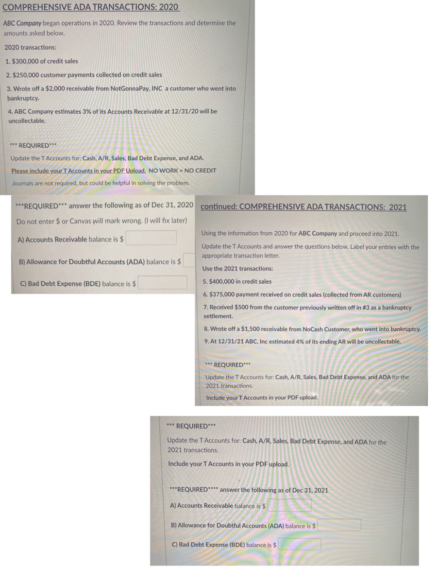 COMPREHENSIVE ADA TRANSACTIONS: 2020
ABC Company began operations in 2020. Review the transactions and determine the
amounts asked below.
2020 transactions:
1. $300,000 of credit sales
2. $250,000 customer payments collected on credit sales
3. Wrote off a $2,000 receivable from NotGonnaPay, INC a customer who went into
bankruptcy.
4. ABC Company estimates 3% of its Accounts Receivable at 12/31/20 will be
uncollectable,
*** REQUIRED***
Update the TAccounts for: Cash, A/R, Sales, Bad Debt Expense, and ADA.
Please include your T Accounts in your PDF Upload, NO WORK = NO CREDIT
Journals are not required, but could be helpful in solving the problem.
***REQUIRED*** answer the following as of Dec 31, 2020 continued: COMPREHENSIVE ADA TRANSACTIONS: 2021
Do not enter $ or Canvas will mark wrong. (I will fix later)
Using the information from 2020 for ABC Company and proceed into 2021.
A) Accounts Receivable balance is $
Update the TAccounts and answer the questions below. Label your entries with the
appropriate transaction letter.
B) Allowance for Doubtful Accounts (ADA) balance is $
Use the 2021 transactions:
C) Bad Debt Expense (BDE) balance is $
5. $400,000 in credit sales
6. $375,000 payment received on credit sales (collected from AR customers)
7. Received $500 from the customer previously written off in #3 as a bankruptcy
settlement.
8. Wrote off a $1,500 receivable from NoCash Customer, who went into bankruptcy.
9. At 12/31/21 ABC, Inc estimated 4% of its ending AR will be uncollectable.
*** REQUIRED***
Update the TAccounts for: Cash, A/R, Sales, Bad Debt Expense, and ADA for the
2021 transactions.
Include your T Accounts in your PDF upload.
*** REQUIRED***
Update the TAccounts for: Cash, A/R, Sales, Bad Debt Expense, and ADA for the
2021 transactions.
Include your T Accounts in your PDF upload.
***REQUIRED**** answer the following as of Dec 31, 2021
A) Accounts Receivable balance is $
B) Allowance for Doubtful Accounts (ADA) balance is $
C) Bad Debt Expense (BDE) balance is $
