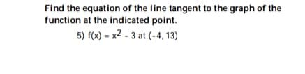 Find the equation of the line tangent to the graph of the
function at the indicated point.
5) f(x) = x2 - 3 at (-4, 13)
