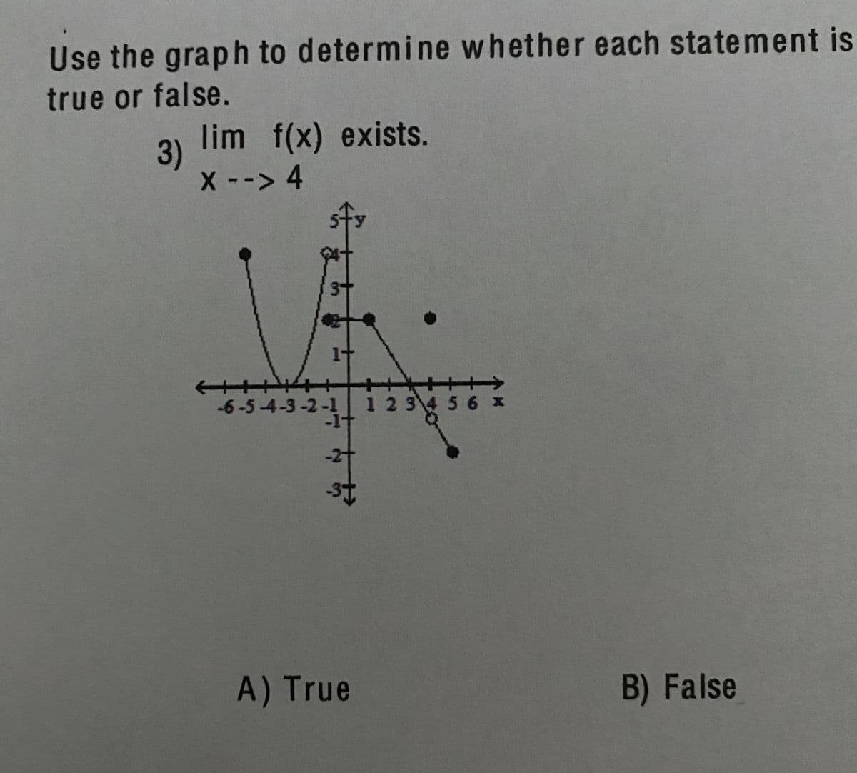 Use the graph to determine whether each statement is
true or false.
lim f(x) exists.
3)
X-> 4
->
-6-5-4-3-2-1 1 2 3 45 6 x
-1t
-2t
A) True
B) False
