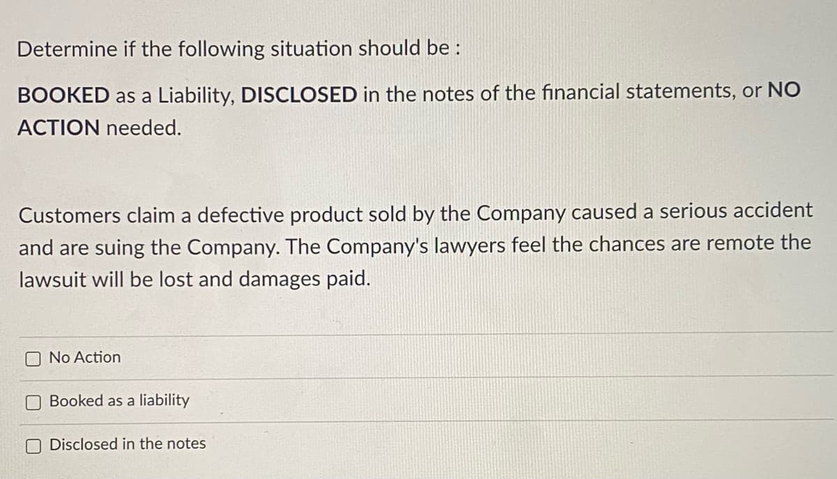 Determine if the following situation should be :
BOOKED as a Liability, DISCLOSED in the notes of the financial statements, or NO
ACTION needed.
Customers claim a defective product sold by the Company caused a serious accident
and are suing the Company. The Company's lawyers feel the chances are remote the
lawsuit will be lost and damages paid.
No Action
Booked as a liability
O Disclosed in the notes
