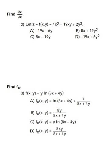 az
Find
ax
2) Let z = f(x,y) = 4x2 - 19xy + 2y3.
B) 8x + 19y2
D) - 19x + 6y2
A) -19x - 6y
C) 8x - 19y
Find fx.
3) f(x, y) = y In (8x + 4y)
A) fx(x, y) = In (8x + 4y) +
8x + 4y
8y
B) fx(X, y) =
8x + 4y
C) fx(x, y) = y In (8x + 4y)
8xy
8x + 4y
D) fx (x, y) =
