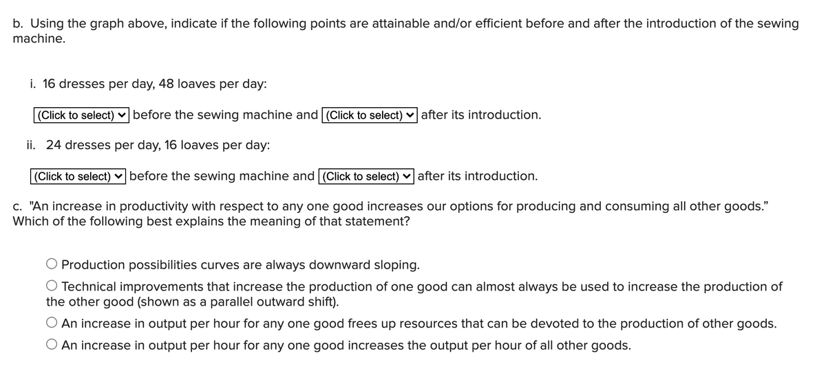 b. Using the graph above, indicate if the following points are attainable and/or efficient before and after the introduction of the sewing
machine.
i. 16 dresses per day, 48 loaves per day:
(Click to select) v before the sewing machine and (Click to select) v after its introduction.
ii. 24 dresses per day, 16 loaves per day:
(Click to select) v before the sewing machine and (Click to select) v after its introduction.
c. "An increase in productivity with respect to any one good increases our options for producing and consuming all other goods."
Which of the following best explains the meaning of that statement?
Production possibilities curves are always downward sloping.
O Technical improvements that increase the production of one good can almost always be used to increase the production of
the other good (shown as a parallel outward shift).
O An increase in output per hour for any one good frees up resources that can be devoted to the production of other goods.
O An increase in output per hour for any one good increases the output per hour of all other goods.
