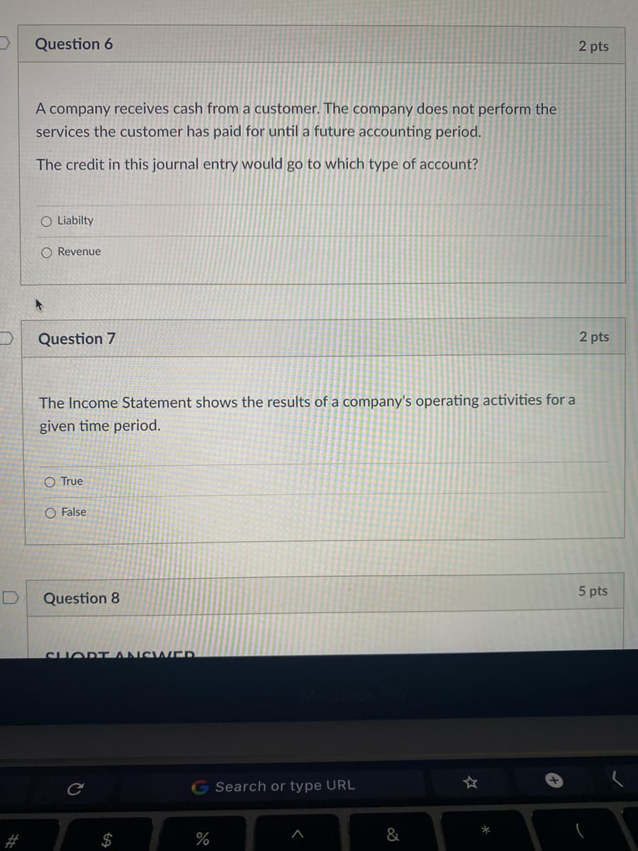 Question 6
2 pts
A company receives cash from a customer. The company does not perform the
services the customer has paid for until a future accounting period.
The credit in this journal entry would go to which type of account?
O Liabilty
O Revenue
Question 7
2 pts
The Income Statement shows the results of a company's operating activities for a
given time period.
O True
O False
5 pts
Question 8
SHOD TANC wER
G Search or type URL
%
