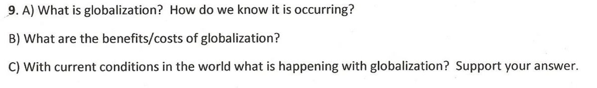 9. A) What is globalization? How do we know it is occurring?
B) What are the benefits/costs of globalization?
C) With current conditions in the world what is happening with globalization? Support your answer.
