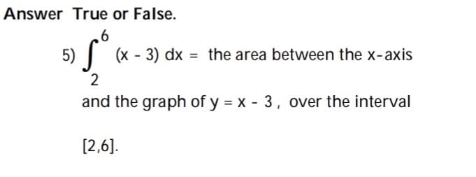 Answer True or False.
6
5) | (x - 3) dx = the area between the x-axis
2
and the graph of y = x - 3, over the interval
[2,6].
