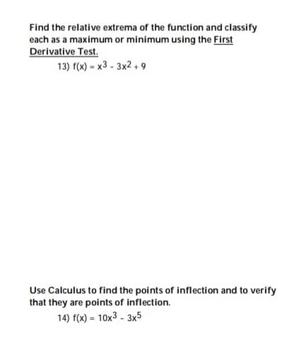 Find the relative extrema of the function and classify
each as a maximum or minimum using the First
Derivative Test.
13) f(x) = x3 - 3x2 , 9
Use Calculus to find the points of inflection and to verify
that they are points of inflection.
14) f(x) = 10x3 - 3x5
