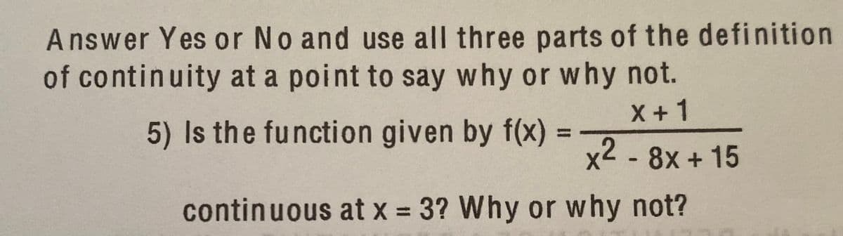 Answer Yes or No and use all three parts of the definition
of continuity at a point to say why or why not.
X +1
5) Is the function given by f(x) =
%3D
x2 - 8x + 15
continuous at x = 3? Why or why not?
%3D
