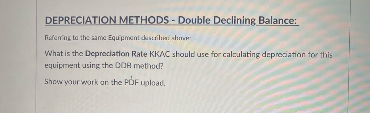 DEPRECIATION METHODS - Double Declining Balance:
Referring to the same Equipment described above:
What is the Depreciation Rate KKAC should use for calculating depreciation for this
equipment using the DDB method?
Show your work on the PDF upload.
