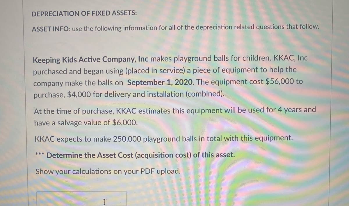 DEPRECIATION OF FIXED ASSETS:
ASSET INFO: use the following information for all of the depreciation related questions that follow.
Keeping Kids Active Company, Inc makes playground balls for children. KKAC, Inc
purchased and began using (placed in service) a piece of equipment to help the
company make the balls on September 1, 2020. The equipment cost $56,000 to
purchase, $4,000 for delivery and installation (combined).
At the time of purchase, KKAC estimates this equipment will be used for 4 years and
have a salvage value of $6,00O.
KKAC expects to make 250,000 playground balls in total with this equipment.
*** Determine the Asset Cost (acquisition cost) of this asset.
Show your calculations on your PDF upload.
