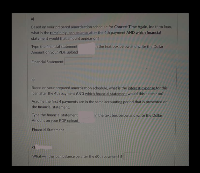 a)
Based on your prepared amortization schedule for Concert Time Again, Inc term loan,
what is the remaining loan balance after the 4th payment AND which financial
statement would that amount appear on?
Type the financial statement
in the text box below and write the Dollar
Amount on your PDF upload
Financial Statement
b)
Based on your prepared amortization schedule, what is the interest expense for this
loan after the 4th payment AND which financial statement would this appear on?
Assume the first 4 payments are in the same accounting period that is presented on
the financial statement.
Type the financial statement
in the text box below and write the Dollar
Amount on your PDF upload
Financial Statement
c)
What will the loan balance be after the 60th payment? $
