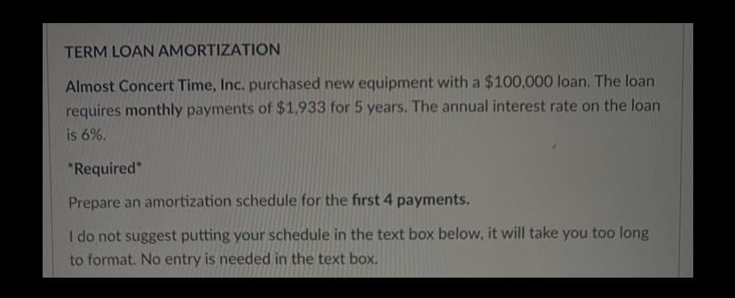 TERM LOAN AMORTIZATION
Almost Concert Time, Inc. purchased new equipment with a $100,000 loan. The loan
requires monthly payments of $1,933 for 5 years. The annual interest rate on the loan
is 6%.
*Required"
Prepare an amortization schedule for the first 4 payments.
I do not suggest putting your schedule in the text box below, it will take you too long
to format. No entry is needed in the text box.
