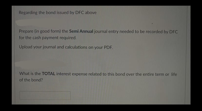 Regarding the bond issued by DFC above
Prepare (in good form) the Semi Annual journal entry needed to be recorded by DFC
for the cash payment required.
Upload your journal and calculations on your PDF.
What is the TOTAL interest expense related to this bond over the entire term or life
of the bond?
