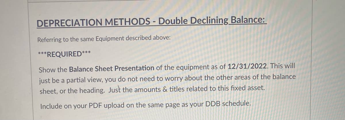 DEPRECIATION METHODS - Double Declining Balance:
%3D
Referring to the same Equipment described above:
***REQUIRED***
Show the Balance Sheet Presentation of the equipment as of 12/31/2022. This will
just be a partial view, you do not need to worry about the other areas of the balance
sheet, or the heading. Just the amounts & titles related to this fixed asset.
Include on your PDF upload on the same page as your DDB schedule.
