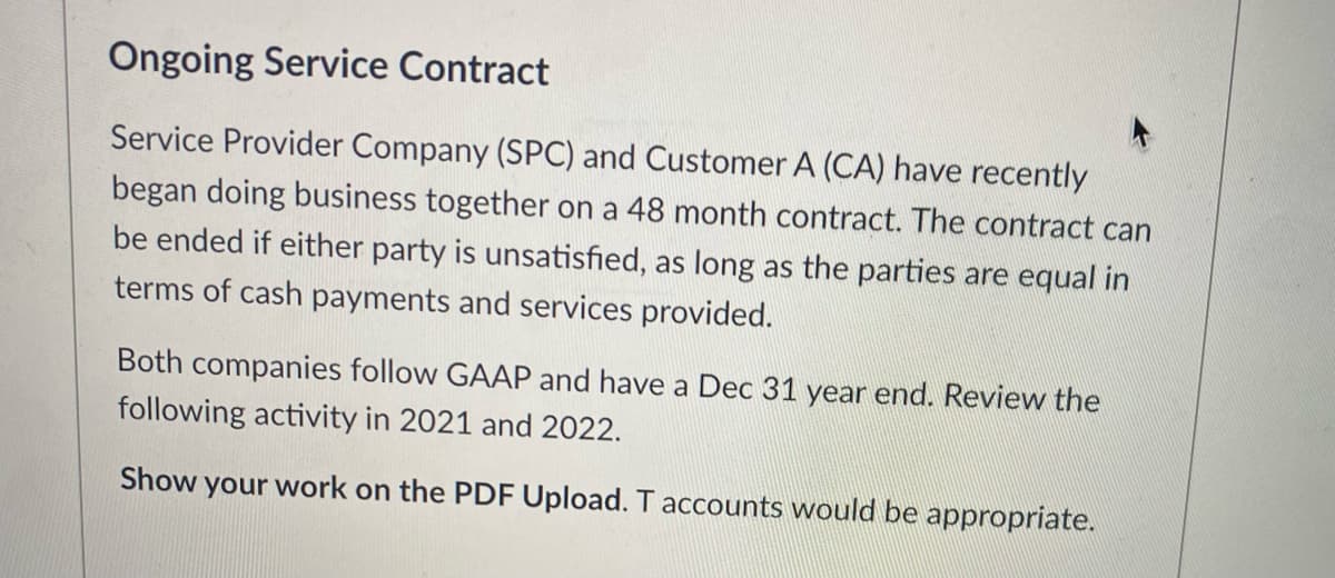 Ongoing Service Contract
Service Provider Company (SPC) and Customer A (CA) have recently
began doing business together on a 48 month contract. The contract can
be ended if either party is unsatisfied, as long as the parties are equal in
terms of cash payments and services provided.
Both companies follow GAAP and have a Dec 31 year end. Review the
following activity in 2021 and 2022.
Show your work on the PDF Upload. T accounts would be appropriate.
