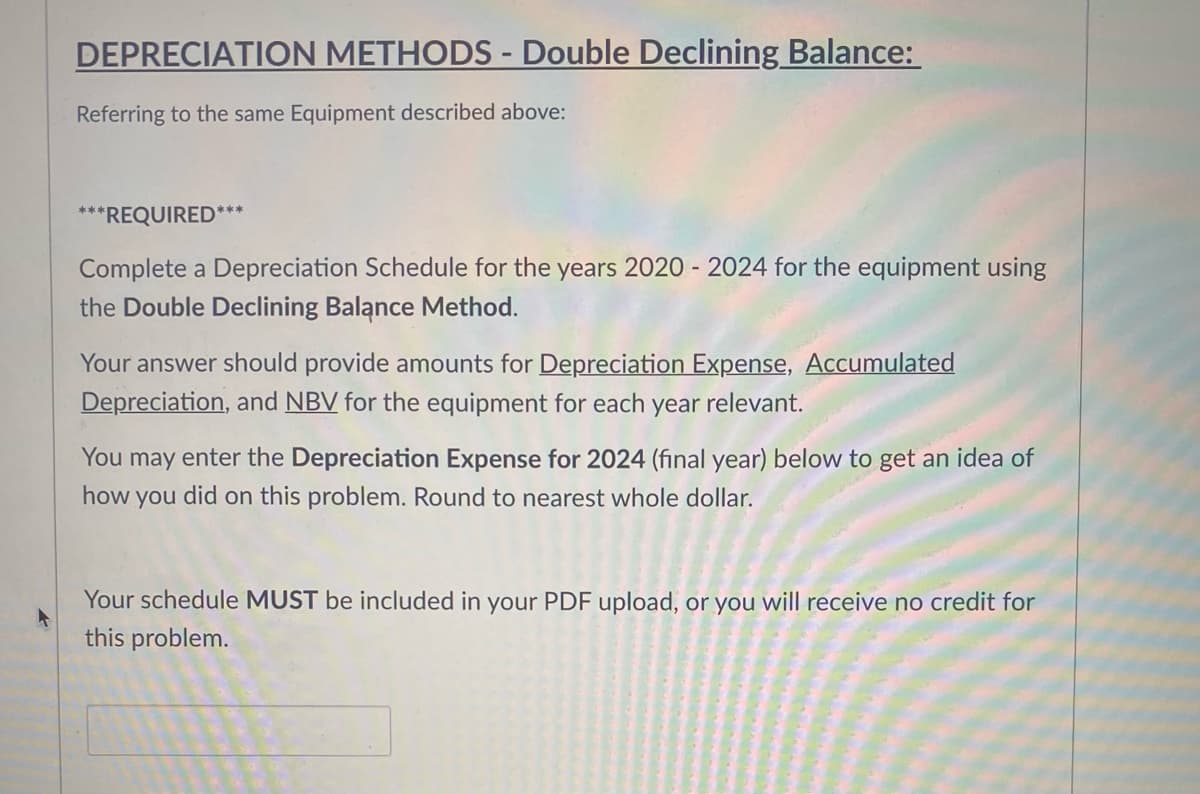 DEPRECIATION METHODS - Double Declining Balance:
Referring to the same Equipment described above:
***REQUIRED***
Complete a Depreciation Schedule for the years 2020 - 2024 for the equipment using
the Double Declining Balance Method.
Your answer should provide amounts for Depreciation Expense, Accumulated
Depreciation, and NBV for the equipment for each year relevant.
You may enter the Depreciation Expense for 2024 (final year) below to get an idea of
how you did on this problem. Round to nearest whole dollar.
Your schedule MUST be included in your PDF upload, or you will receive no credit for
this problem.
