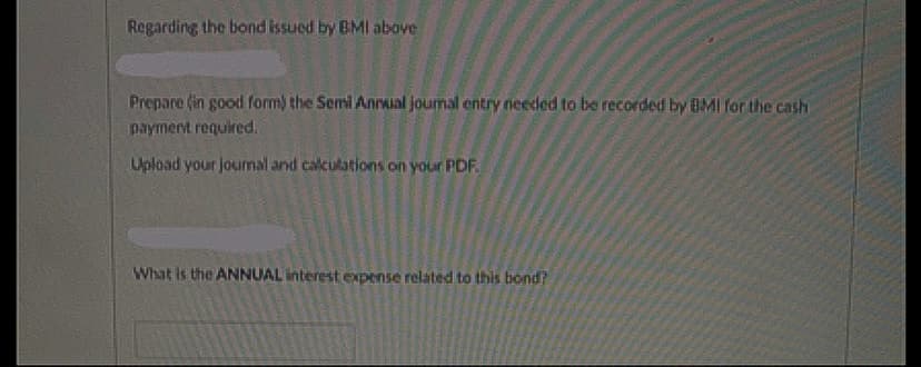 Regarding the bond issued by BMI above
Prepare (in good form) the Semi Annual joumal entry needed to be recorded by BMI for the cash
payment required.
Upload your joumal and calculations on your PDF.
What is the ANNUAL interest expense related to this bond?
