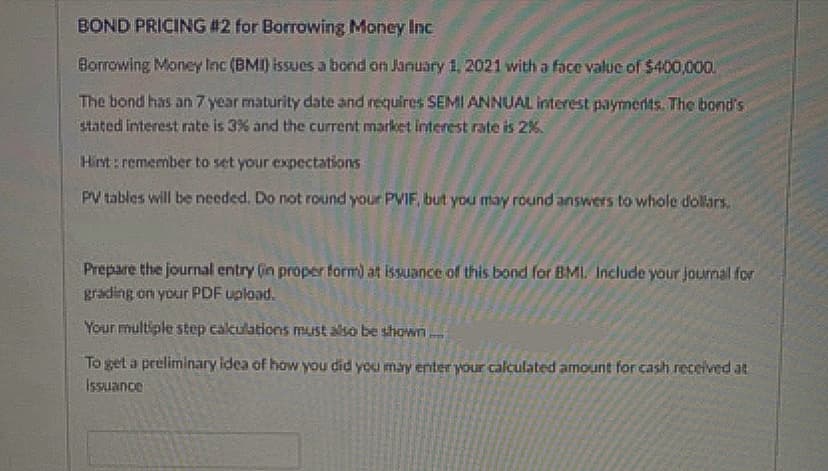 BOND PRICING #2 for Borrowing Money Inc
Borrowing Money Inc (BMI) issues a bond on January 1, 2021 with a face valuc of $400,000.
The bond has an 7 year maturity date and requires SEMI ANNUAL interest paymerits. The bond's
stated interest rate is 3% and the current market interest rate is 2%.
Hint: remember to set your expectations
PV tables will be needed. Do not round your PVIF, but you may round answers to whole dollars.
Prepare the journal entry (in proper form) at issuance of this bond for BMI. Include your journal for
grading on your PDF upload.
Your multiple step calculations must also be shown
To get a preliminary idea of how you did you may enter your calculated amount for cash received at
Issuance
