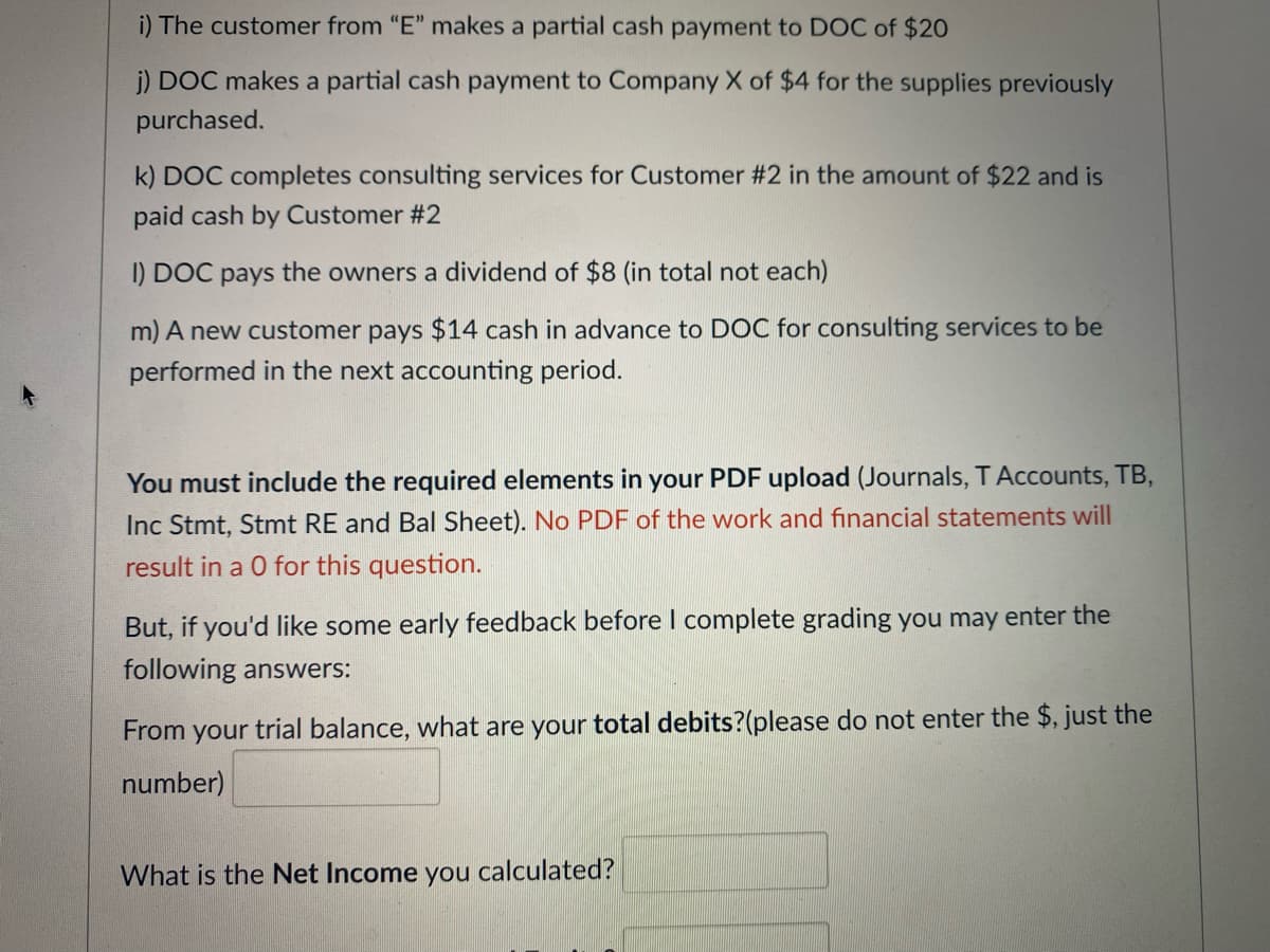 i) The customer from "E" makes a partial cash payment to DOC of $20
j) DOC makes a partial cash payment to Company X of $4 for the supplies previously
purchased.
k) DOC completes consulting services for Customer #2 in the amount of $22 and is
paid cash by Customer #2
I) DOC pays the owners a dividend of $8 (in total not each)
m) A new customer pays $14 cash in advance to DOC for consulting services to be
performed in the next accounting period.
You must include the required elements in your PDF upload (Journals, TAccounts, TB,
Inc Stmt, Stmt RE and Bal Sheet). No PDF of the work and financial statements will
result in a 0 for this question.
But, if you'd like some early feedback before I complete grading you may enter the
following answers:
From your trial balance, what are your total debits?(please do not enter the $, just the
number)
What is the Net Income you calculated?
