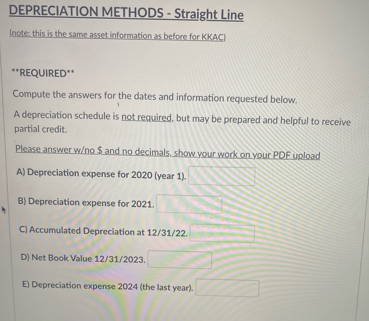 DEPRECIATION METHODS - Straight Line
(note: this is the same asset information as before for KKAC)
*REQUIRED**
Compute the answers for the dates and information requested below.
A depreciation schedule is not required, but may be prepared and helpful to receive
partial credit.
Please answer w/no $ and no decimals, show your work on your PDF upload
A) Depreciation expense for 2020 (year 1).
B) Depreciation expense for 2021.
C) Accumulated Depreciation at 12/31/22.
D) Net Book Value 12/31/2023.
E) Depreciation expense 2024 (the last year).
