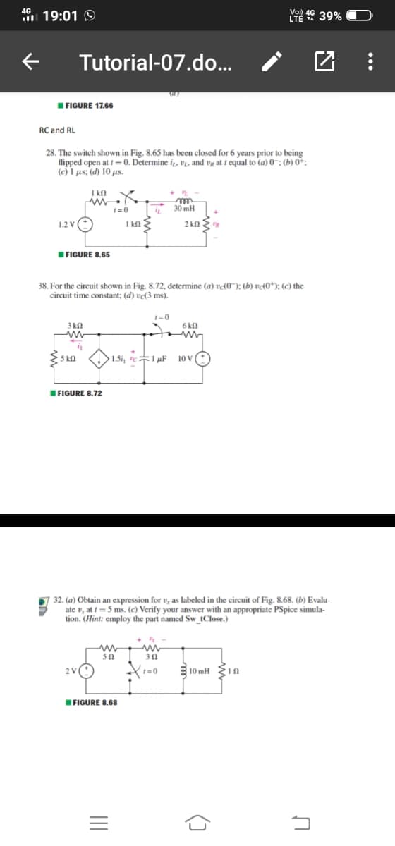 49 19:01 O
Ye 49 39%
Tutorial-07.do...
IFIGURE 17.66
RC and RL
28. The switch shown in Fig. 8.65 has been closed for 6 years prior to being
flipped open at t =0. Determine i., V1, and vg at t equal to (a) 0-; (b) 0:
(c) I µs; (d) 10 µs.
I kn K
t=0
30 mH
1.2 V
I kn E
2 kn 2
IFIGURE 8.65
38. For the circuit shown in Fig. 8.72, determine (a) vɖ0¯); (b) v(0*); (c) the
circuit time constant; (d) v(3 ms).
1=0
3 kn
6 kn
KI>1.5i, c= 1 µF
10 V
IFIGURE 8.72
32. (a) Obtain an expression for v, as labeled in the circuit of Fig. 8.68. (b) Evalu-
ate v, at t = 5 ms. (c) Verify your answer with an appropriate PSpice simula-
tion. (Hint: employ the part named Sw_tClose.)
50
30
t=0
E10 mH 1n
IFIGURE 8.68
()
II
