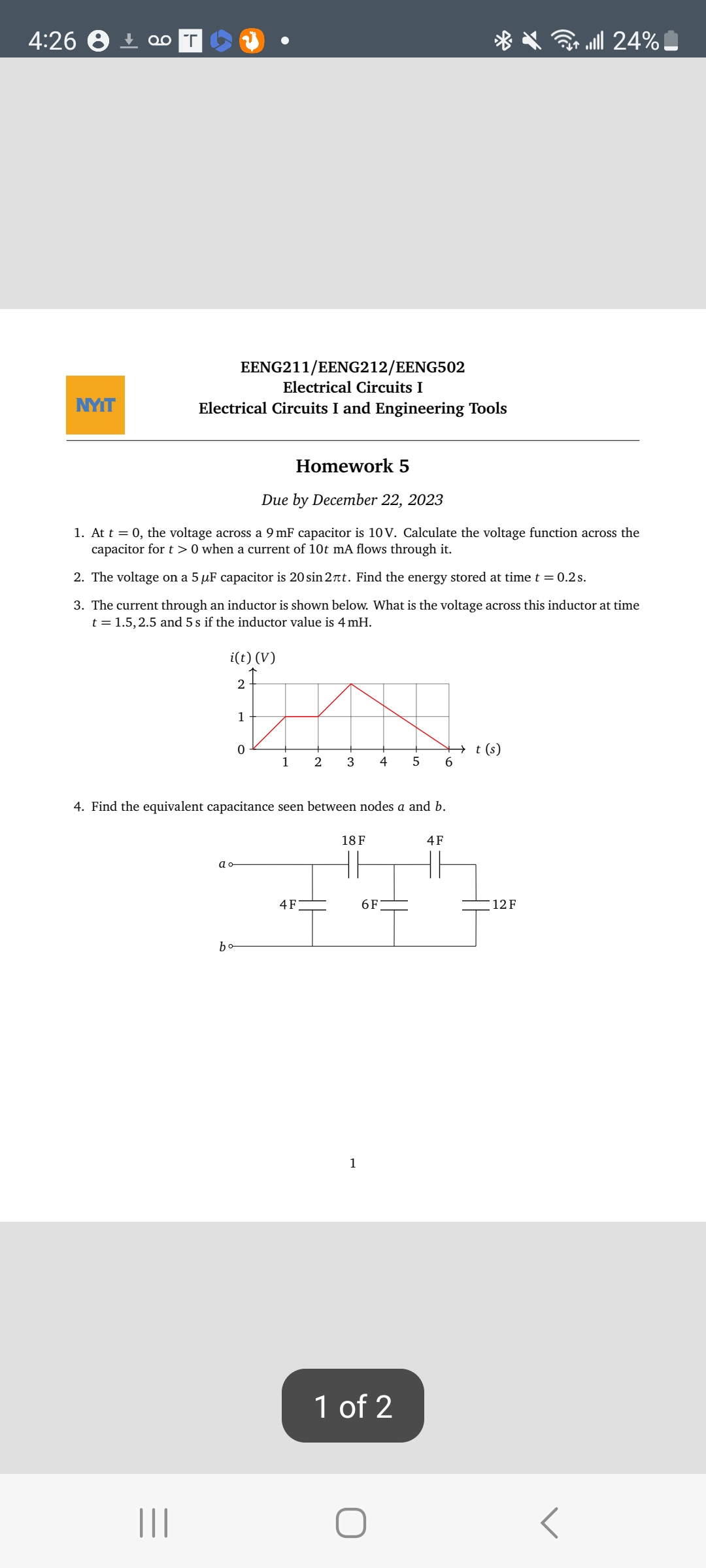 4:26
NYIT
Qo T
Electrical Circuits I
Electrical Circuits I and Engineering Tools
EENG211/EENG212/EENG502
Homework 5
Due by December 22, 2023
1. At t = 0, the voltage across a 9 mF capacitor is 10V. Calculate the voltage function across the
capacitor for t> 0 when a current of 10t mA flows through it.
2. The voltage on a 5 µF capacitor is 20 sin 2πt. Find the energy stored at time t = 0.2s.
3. The current through an inductor is shown below. What is the voltage across this inductor at time
t = 1.5, 2.5 and 5 s if the inductor value is 4 mH.
i(t) (V)
In
2
3
ao
b
2
0
1
4. Find the equivalent capacitance seen between nodes a and b.
18 F
"=""
4F
1
4
6F
5 6
1 of 2
4F
t(s)
24% الله
12 F